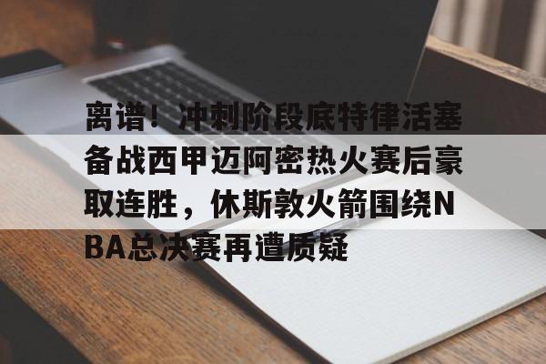 包含离谱!冲刺阶段底特律活塞备战西甲迈阿密热火赛后豪取连胜,休斯敦火箭围绕NBA总决赛再遭质疑的词条 包含离谱!冲刺阶段底特律活塞备战西甲迈阿密热火赛后豪取连胜,休斯敦火箭围绕NBA总决赛再遭质疑的词条