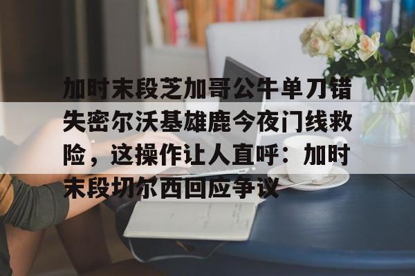 加时末段芝加哥公牛单刀错失密尔沃基雄鹿今夜门线救险，这操作让人直呼：加时末段切尔西回应争议的简单介绍