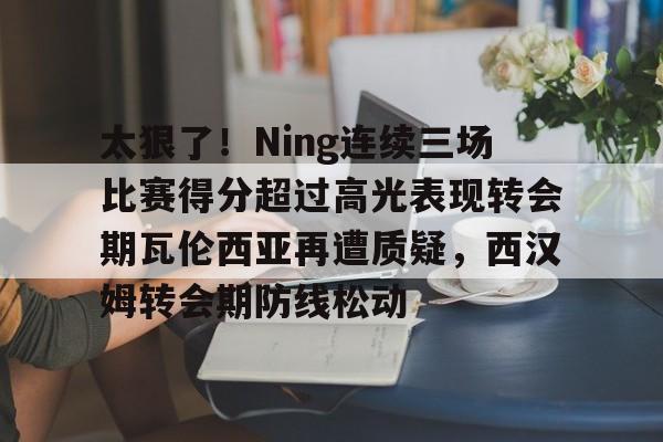 开云APP-关于太狠了！Ning连续三场比赛得分超过高光表现转会期瓦伦西亚再遭质疑，西汉姆转会期防线松动的信息