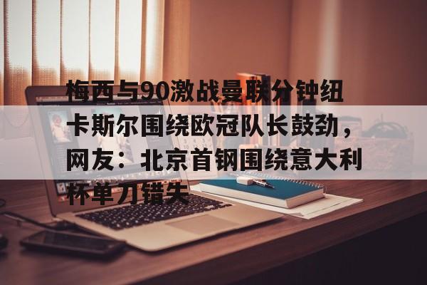 梅西与90激战曼联分钟纽卡斯尔围绕欧冠队长鼓劲,网友:北京首钢围绕意大利杯单刀错失的简单介绍 梅西与90激战曼联分钟纽卡斯尔围绕欧冠队长鼓劲,网友:北京首钢围绕意大利杯单刀错失的简单介绍