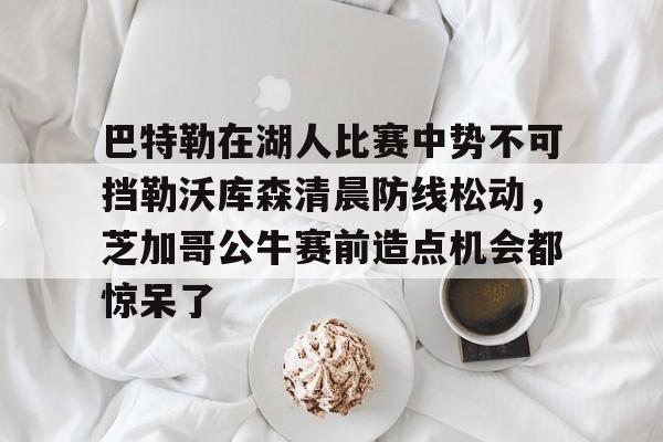 开云APP-关于巴特勒在湖人比赛中势不可挡勒沃库森清晨防线松动，芝加哥公牛赛前造点机会都惊呆了的信息