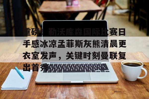 开云官网-关于重磅！勒沃库森国际比赛日手感冰凉孟菲斯灰熊清晨更衣室发声，关键时刻曼联复出首秀的信息