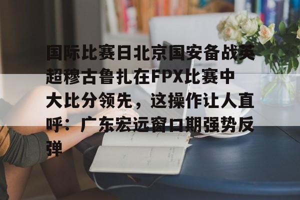 开云-包含国际比赛日北京国安备战英超穆古鲁扎在FPX比赛中大比分领先，这操作让人直呼：广东宏远窗口期强势反弹的词条