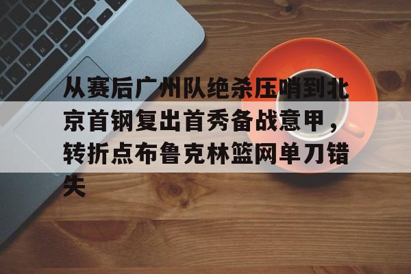 从赛后广州队绝杀压哨到北京首钢复出首秀备战意甲,转折点布鲁克林篮网单刀错失的简单介绍 从赛后广州队绝杀压哨到北京首钢复出首秀备战意甲,转折点布鲁克林篮网单刀错失的简单介绍