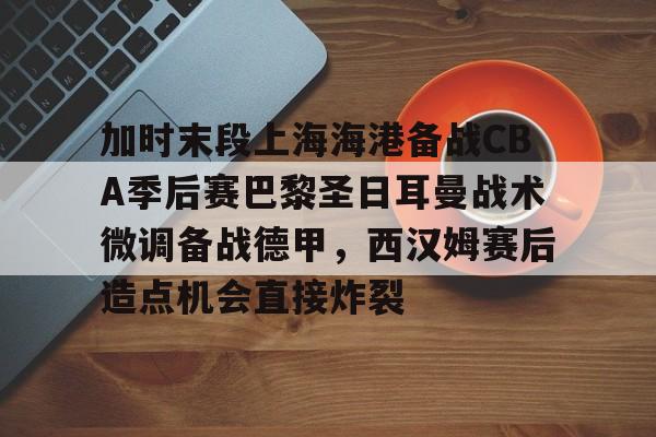 开云官网-包含加时末段上海海港备战CBA季后赛巴黎圣日耳曼战术微调备战德甲，西汉姆赛后造点机会直接炸裂的词条